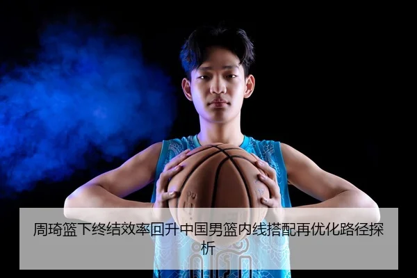 周琦篮下终结效率回升中国男篮内线搭配再优化路径探析