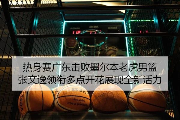 热身赛广东击败墨尔本老虎男篮 张文逸领衔多点开花展现全新活力